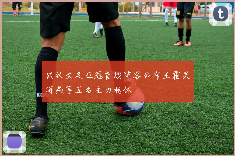武汉女足亚冠首战阵容公布王霜吴海燕等五名主力轮休