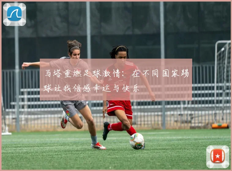 马塔重燃足球激情：在不同国家踢球让我倍感幸运与快乐