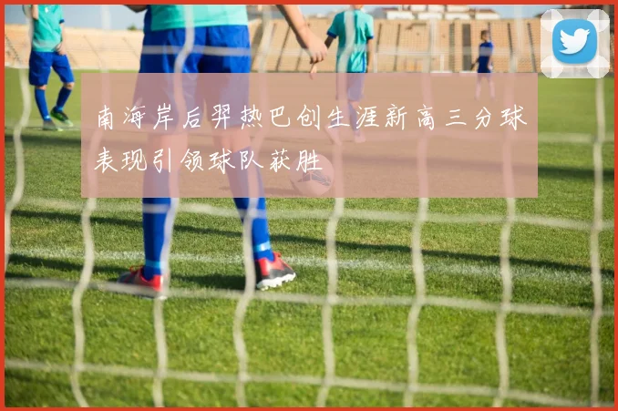 南海岸后羿热巴创生涯新高三分球表现引领球队获胜