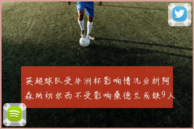 英超球队受非洲杯影响情况分析阿森纳切尔西不受影响桑德兰或缺9人