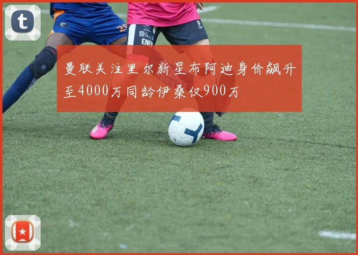 曼联关注里尔新星布阿迪身价飙升至4000万同龄伊桑仅900万