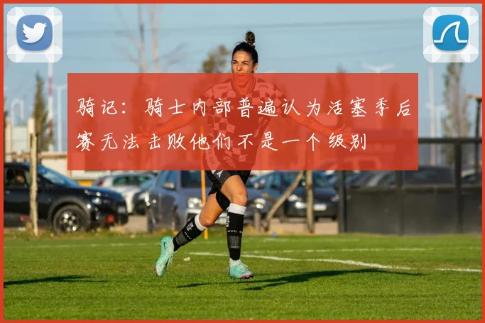 骑记：骑士内部普遍认为活塞季后赛无法击败他们不是一个级别