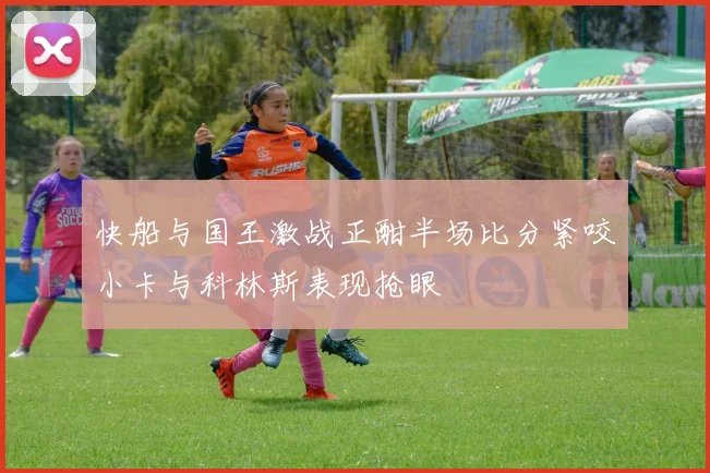 快船与国王激战正酣半场比分紧咬小卡与科林斯表现抢眼