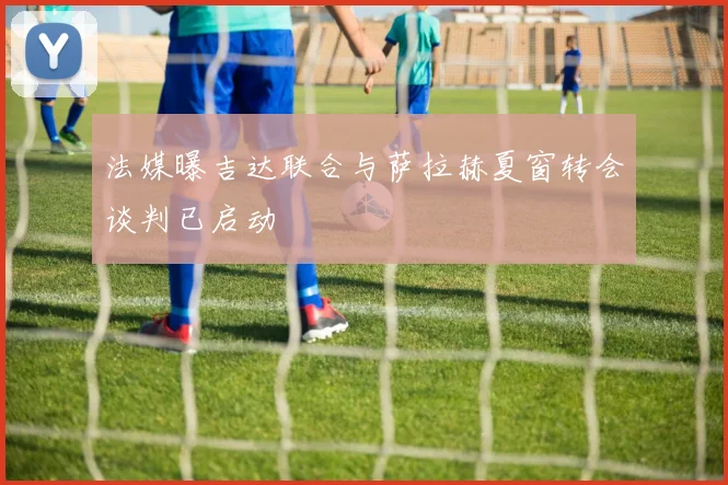 法媒曝吉达联合与萨拉赫夏窗转会谈判已启动