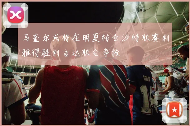 马奎尔或将在明夏转会沙特联赛利雅得胜利吉达联合争抢