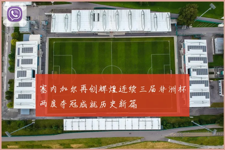 塞内加尔再创辉煌连续三届非洲杯两度夺冠成就历史新篇