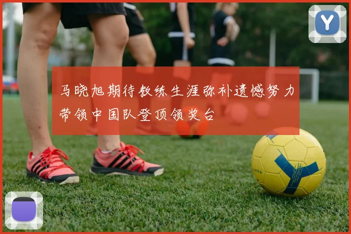 马晓旭期待教练生涯弥补遗憾努力带领中国队登顶领奖台