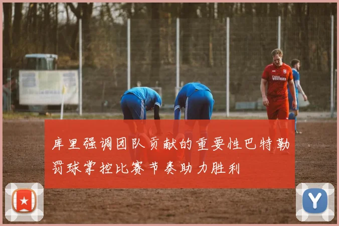 库里强调团队贡献的重要性巴特勒罚球掌控比赛节奏助力胜利