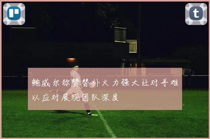鲍威尔称赞替补火力强大让对手难以应对展现团队深度