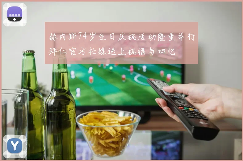 赫内斯74岁生日庆祝活动隆重举行拜仁官方社媒送上祝福与回忆