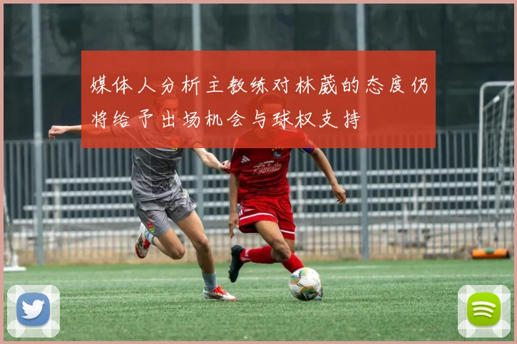 媒体人分析主教练对林葳的态度仍将给予出场机会与球权支持
