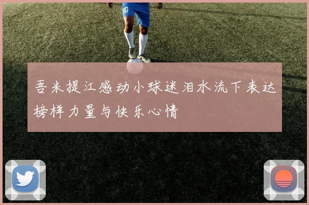 吾米提江感动小球迷泪水流下表达榜样力量与快乐心情