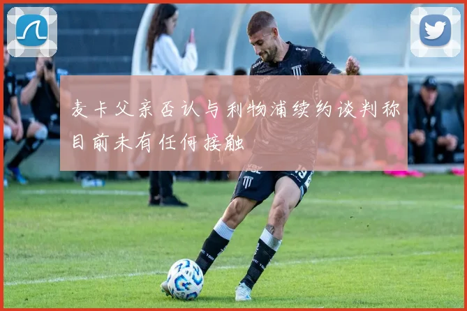 麦卡父亲否认与利物浦续约谈判称目前未有任何接触