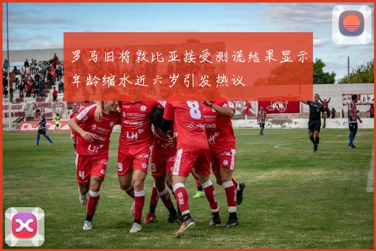 罗马旧将敦比亚接受测谎结果显示年龄缩水近六岁引发热议