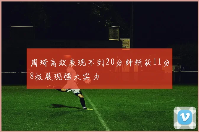 周琦高效表现不到20分钟斩获11分8板展现强大实力
