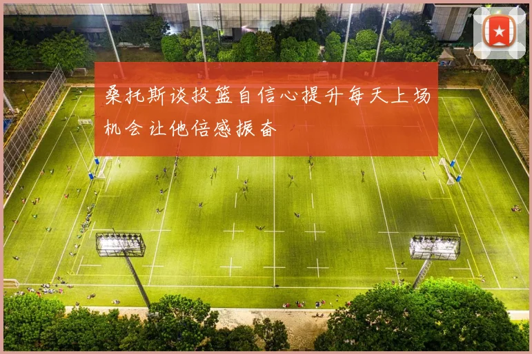 桑托斯谈投篮自信心提升每天上场机会让他倍感振奋