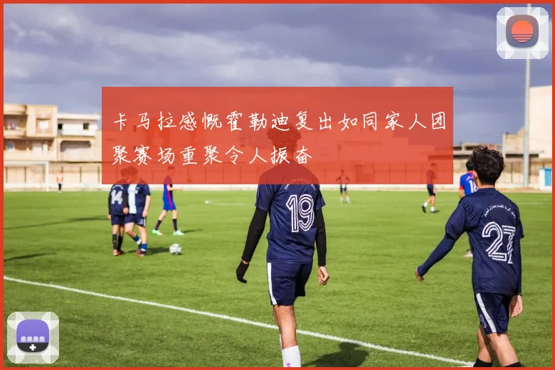 卡马拉感慨霍勒迪复出如同家人团聚赛场重聚令人振奋