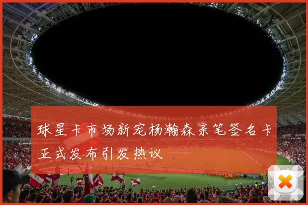 球星卡市场新宠杨瀚森亲笔签名卡正式发布引发热议