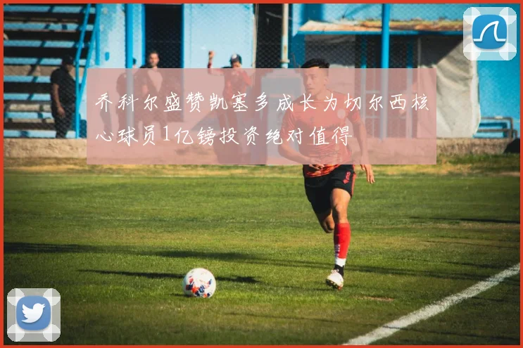 乔科尔盛赞凯塞多成长为切尔西核心球员1亿镑投资绝对值得