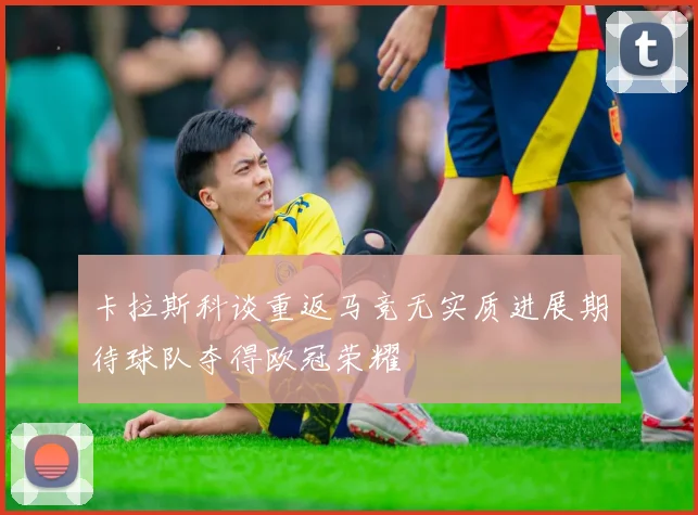 卡拉斯科谈重返马竞无实质进展期待球队夺得欧冠荣耀