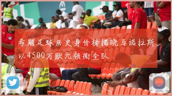 希腊足球历史身价榜揭晓马诺拉斯以4500万欧元领衔全队