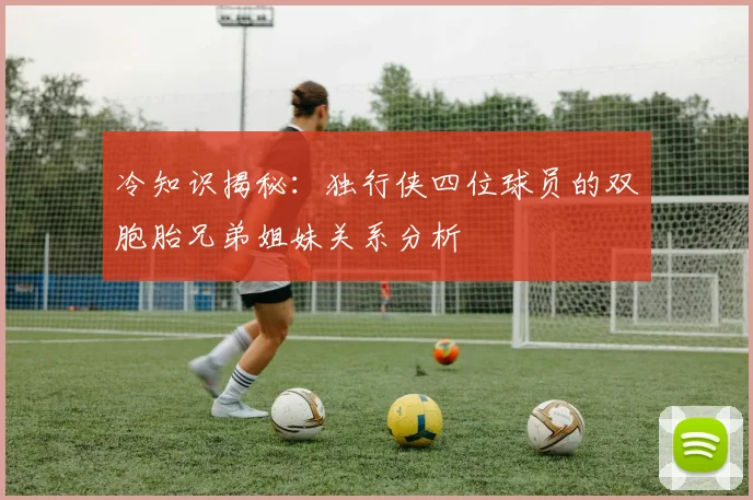 冷知识揭秘：独行侠四位球员的双胞胎兄弟姐妹关系分析
