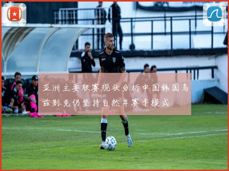 亚洲主要联赛现状分析中国韩国乌兹别克仍坚持自然年赛季模式