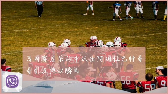 马内赛后采访中认出阿姆拉巴特哥哥引发热议瞬间