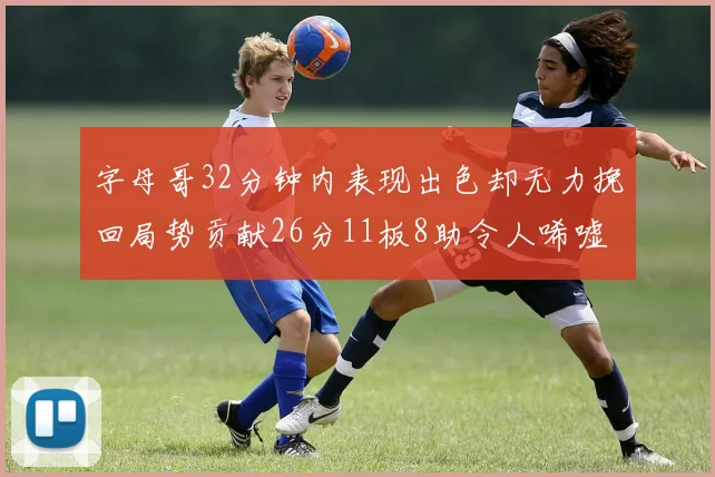 字母哥32分钟内表现出色却无力挽回局势贡献26分11板8助令人唏嘘
