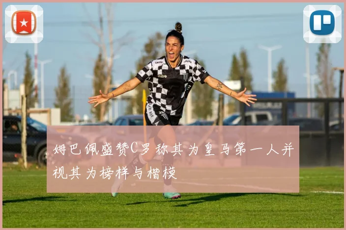 姆巴佩盛赞C罗称其为皇马第一人并视其为榜样与楷模