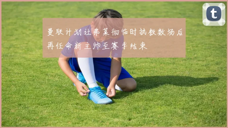 曼联计划让弗莱彻临时执教数场后再任命新主帅至赛季结束