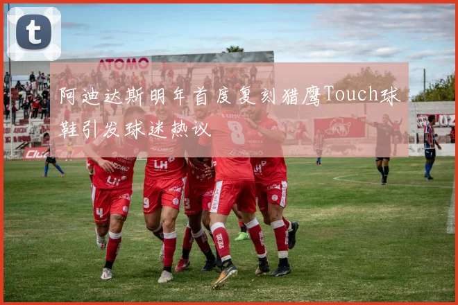 阿迪达斯明年首度复刻猎鹰Touch球鞋引发球迷热议